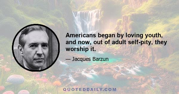 Americans began by loving youth, and now, out of adult self-pity, they worship it.