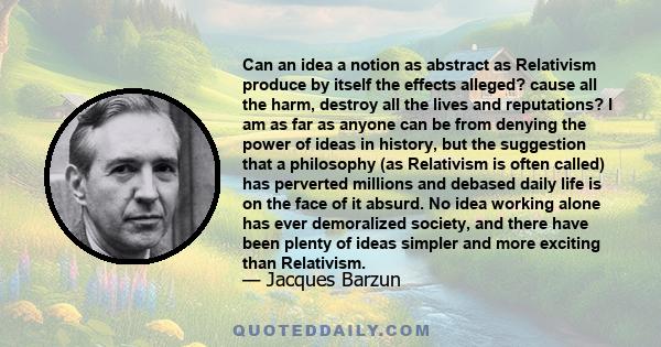 Can an idea a notion as abstract as Relativism produce by itself the effects alleged? cause all the harm, destroy all the lives and reputations? I am as far as anyone can be from denying the power of ideas in history,