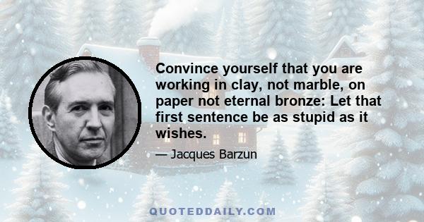 Convince yourself that you are working in clay, not marble, on paper not eternal bronze: Let that first sentence be as stupid as it wishes.