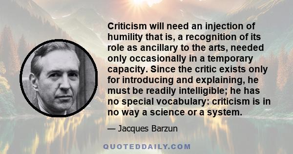 Criticism will need an injection of humility that is, a recognition of its role as ancillary to the arts, needed only occasionally in a temporary capacity. Since the critic exists only for introducing and explaining, he 