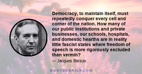 Democracy, to maintain itself, must repeatedly conquer every cell and corner of the nation. How many of our public institutions and private businesses, our schools, hospitals, and domestic hearths are in reality little