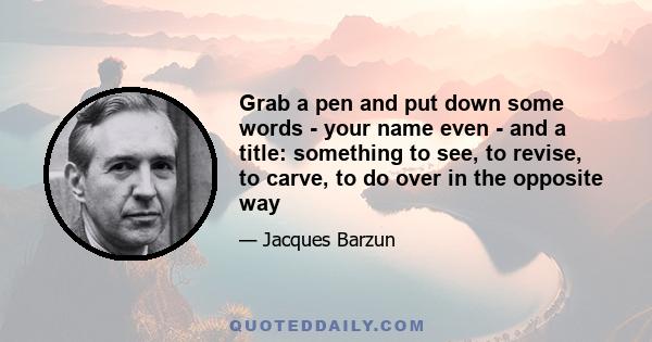 Grab a pen and put down some words - your name even - and a title: something to see, to revise, to carve, to do over in the opposite way