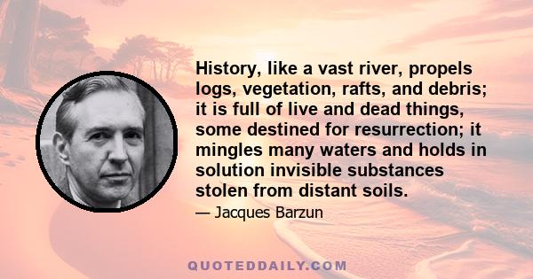 History, like a vast river, propels logs, vegetation, rafts, and debris; it is full of live and dead things, some destined for resurrection; it mingles many waters and holds in solution invisible substances stolen from