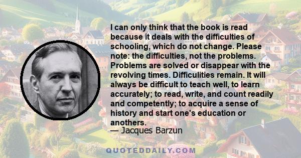 I can only think that the book is read because it deals with the difficulties of schooling, which do not change. Please note: the difficulties, not the problems. Problems are solved or disappear with the revolving