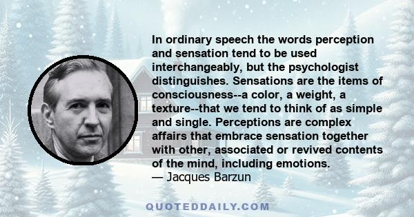 In ordinary speech the words perception and sensation tend to be used interchangeably, but the psychologist distinguishes. Sensations are the items of consciousness--a color, a weight, a texture--that we tend to think