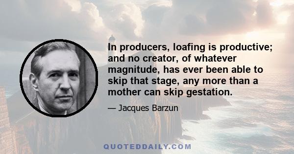 In producers, loafing is productive; and no creator, of whatever magnitude, has ever been able to skip that stage, any more than a mother can skip gestation.