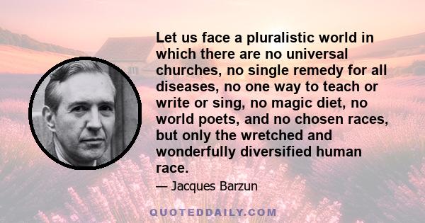 Let us face a pluralistic world in which there are no universal churches, no single remedy for all diseases, no one way to teach or write or sing, no magic diet, no world poets, and no chosen races, but only the