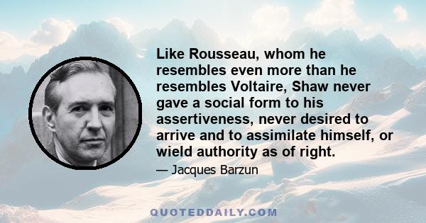 Like Rousseau, whom he resembles even more than he resembles Voltaire, Shaw never gave a social form to his assertiveness, never desired to arrive and to assimilate himself, or wield authority as of right.