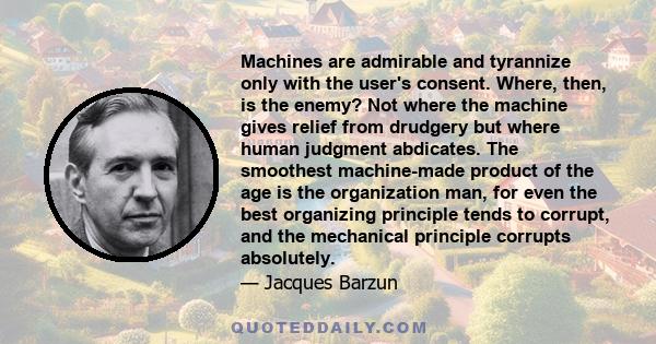 Machines are admirable and tyrannize only with the user's consent. Where, then, is the enemy? Not where the machine gives relief from drudgery but where human judgment abdicates. The smoothest machine-made product of