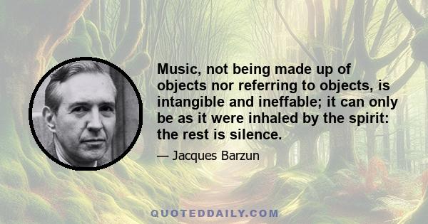 Music, not being made up of objects nor referring to objects, is intangible and ineffable; it can only be as it were inhaled by the spirit: the rest is silence.