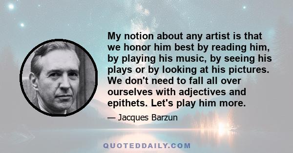 My notion about any artist is that we honor him best by reading him, by playing his music, by seeing his plays or by looking at his pictures. We don't need to fall all over ourselves with adjectives and epithets. Let's