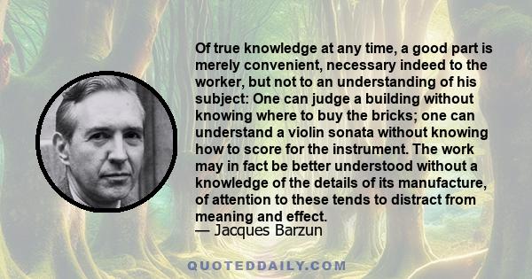 Of true knowledge at any time, a good part is merely convenient, necessary indeed to the worker, but not to an understanding of his subject: One can judge a building without knowing where to buy the bricks; one can