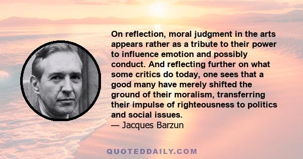 On reflection, moral judgment in the arts appears rather as a tribute to their power to influence emotion and possibly conduct. And reflecting further on what some critics do today, one sees that a good many have merely 