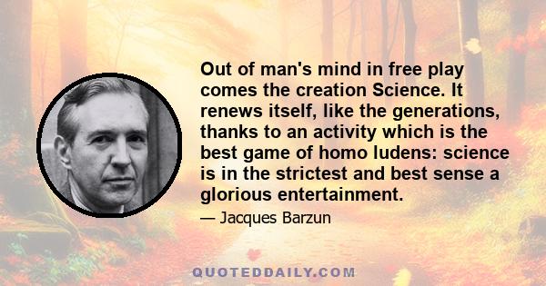 Out of man's mind in free play comes the creation Science. It renews itself, like the generations, thanks to an activity which is the best game of homo ludens: science is in the strictest and best sense a glorious