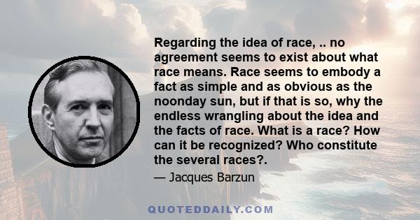 Regarding the idea of race, .. no agreement seems to exist about what race means. Race seems to embody a fact as simple and as obvious as the noonday sun, but if that is so, why the endless wrangling about the idea and