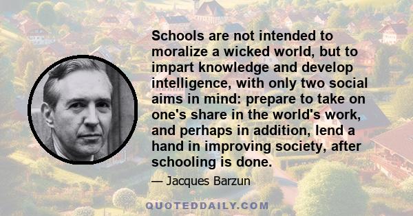 Schools are not intended to moralize a wicked world, but to impart knowledge and develop intelligence, with only two social aims in mind: prepare to take on one's share in the world's work, and perhaps in addition, lend 