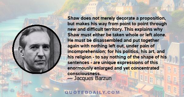 Shaw does not merely decorate a proposition, but makes his way from point to point through new and difficult territory. This explains why Shaw must either be taken whole or left alone. He must be disassembled and put