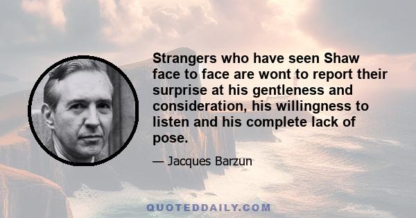 Strangers who have seen Shaw face to face are wont to report their surprise at his gentleness and consideration, his willingness to listen and his complete lack of pose.