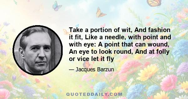 Take a portion of wit, And fashion it fit, Like a needle, with point and with eye: A point that can wound, An eye to look round, And at folly or vice let it fly