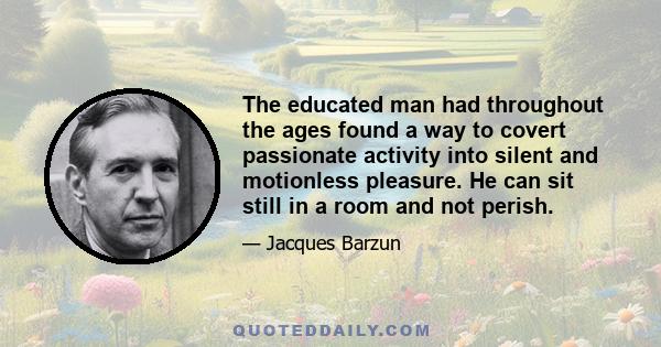 The educated man had throughout the ages found a way to covert passionate activity into silent and motionless pleasure. He can sit still in a room and not perish.