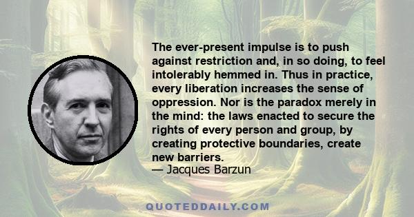 The ever-present impulse is to push against restriction and, in so doing, to feel intolerably hemmed in. Thus in practice, every liberation increases the sense of oppression. Nor is the paradox merely in the mind: the