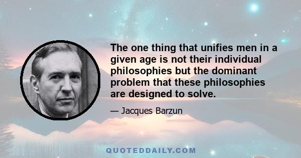 The one thing that unifies men in a given age is not their individual philosophies but the dominant problem that these philosophies are designed to solve.