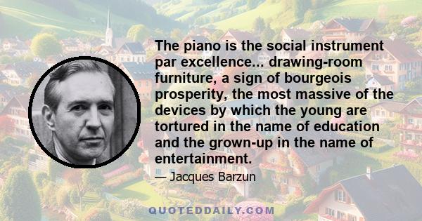 The piano is the social instrument par excellence... drawing-room furniture, a sign of bourgeois prosperity, the most massive of the devices by which the young are tortured in the name of education and the grown-up in