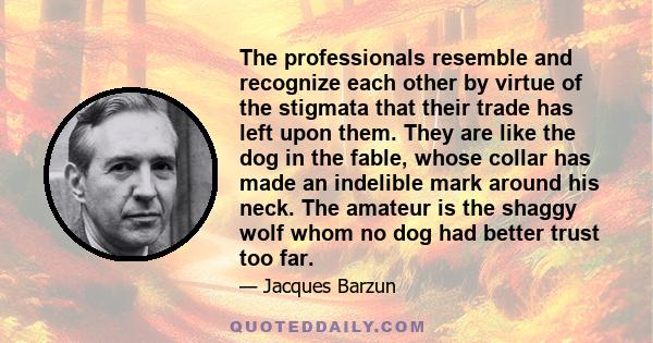 The professionals resemble and recognize each other by virtue of the stigmata that their trade has left upon them. They are like the dog in the fable, whose collar has made an indelible mark around his neck. The amateur 