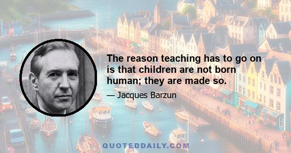 The reason teaching has to go on is that children are not born human; they are made so.