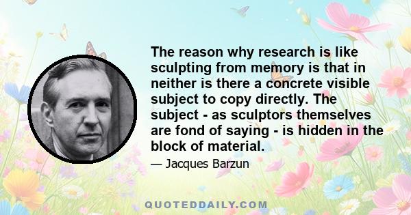 The reason why research is like sculpting from memory is that in neither is there a concrete visible subject to copy directly. The subject - as sculptors themselves are fond of saying - is hidden in the block of