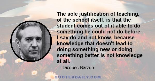 The sole justification of teaching, of the school itself, is that the student comes out of it able to do something he could not do before. I say do and not know, because knowledge that doesn't lead to doing something