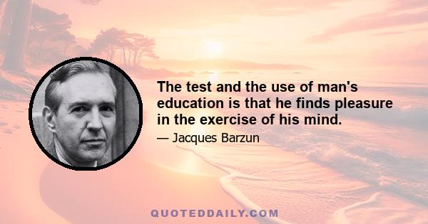 The test and the use of man's education is that he finds pleasure in the exercise of his mind.