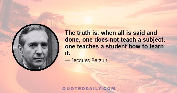 The truth is, when all is said and done, one does not teach a subject, one teaches a student how to learn it.