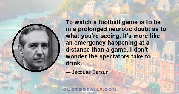 To watch a football game is to be in a prolonged neurotic doubt as to what you're seeing. It's more like an emergency happening at a distance than a game. I don't wonder the spectators take to drink.