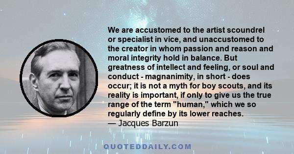 We are accustomed to the artist scoundrel or specialist in vice, and unaccustomed to the creator in whom passion and reason and moral integrity hold in balance. But greatness of intellect and feeling, or soul and