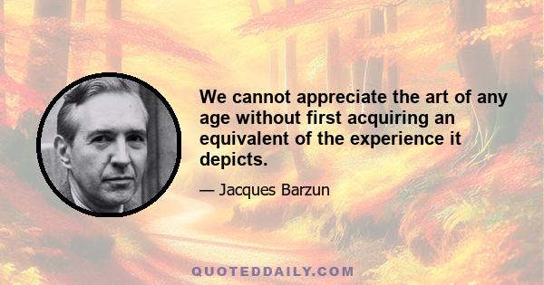 We cannot appreciate the art of any age without first acquiring an equivalent of the experience it depicts.