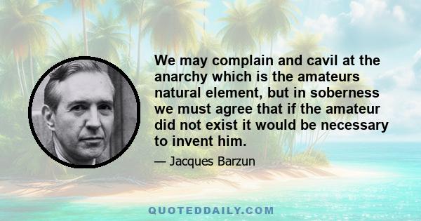 We may complain and cavil at the anarchy which is the amateurs natural element, but in soberness we must agree that if the amateur did not exist it would be necessary to invent him.