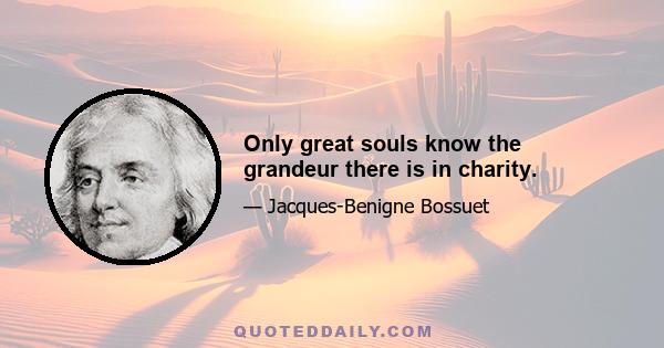 Only great souls know the grandeur there is in charity.