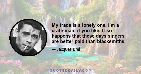 My trade is a lonely one. I'm a craftsman, if you like. It so happens that these days singers are better paid than blacksmiths.