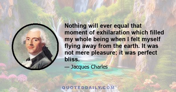 Nothing will ever equal that moment of exhilaration which filled my whole being when I felt myself flying away from the earth. It was not mere pleasure; it was perfect bliss.