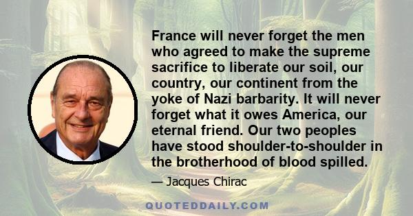 France will never forget the men who agreed to make the supreme sacrifice to liberate our soil, our country, our continent from the yoke of Nazi barbarity. It will never forget what it owes America, our eternal friend.