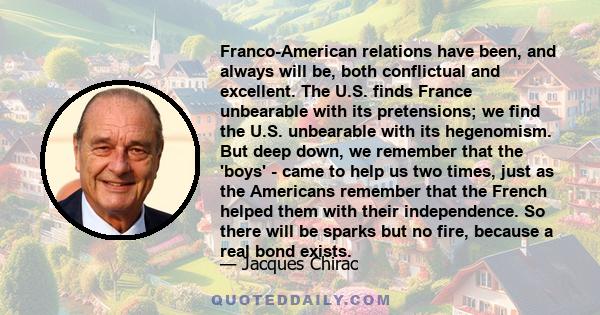 Franco-American relations have been, and always will be, both conflictual and excellent. The U.S. finds France unbearable with its pretensions; we find the U.S. unbearable with its hegenomism. But deep down, we remember 