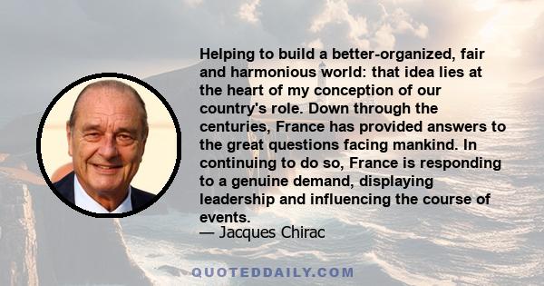 Helping to build a better-organized, fair and harmonious world: that idea lies at the heart of my conception of our country's role. Down through the centuries, France has provided answers to the great questions facing