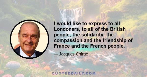 I would like to express to all Londoners, to all of the British people, the solidarity, the compassion and the friendship of France and the French people.