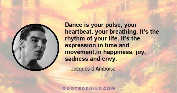 Dance is your pulse, your heartbeat, your breathing. It's the rhythm of your life. It's the expression in time and movement,in happiness, joy, sadness and envy.