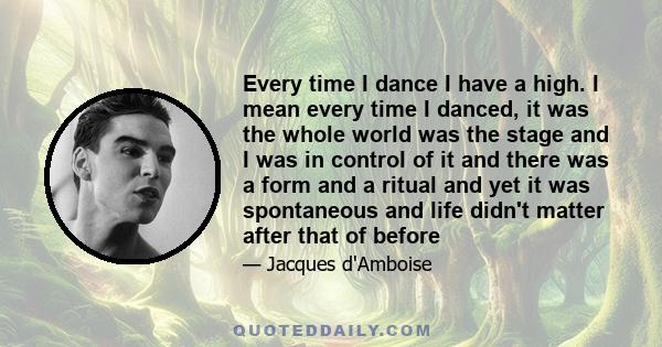 Every time I dance I have a high. I mean every time I danced, it was the whole world was the stage and I was in control of it and there was a form and a ritual and yet it was spontaneous and life didn't matter after