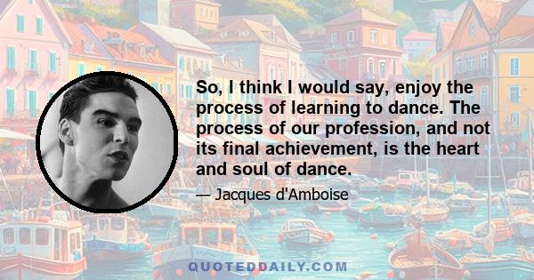 So, I think I would say, enjoy the process of learning to dance. The process of our profession, and not its final achievement, is the heart and soul of dance.