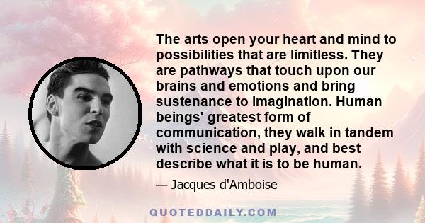 The arts open your heart and mind to possibilities that are limitless. They are pathways that touch upon our brains and emotions and bring sustenance to imagination. Human beings' greatest form of communication, they