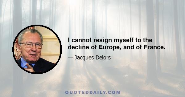 I cannot resign myself to the decline of Europe, and of France.