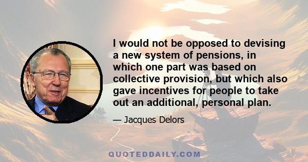 I would not be opposed to devising a new system of pensions, in which one part was based on collective provision, but which also gave incentives for people to take out an additional, personal plan.